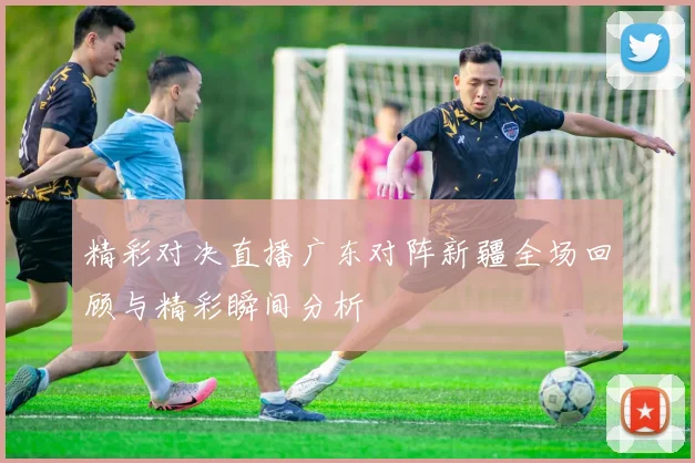 精彩对决直播广东对阵新疆全场回顾与精彩瞬间分析