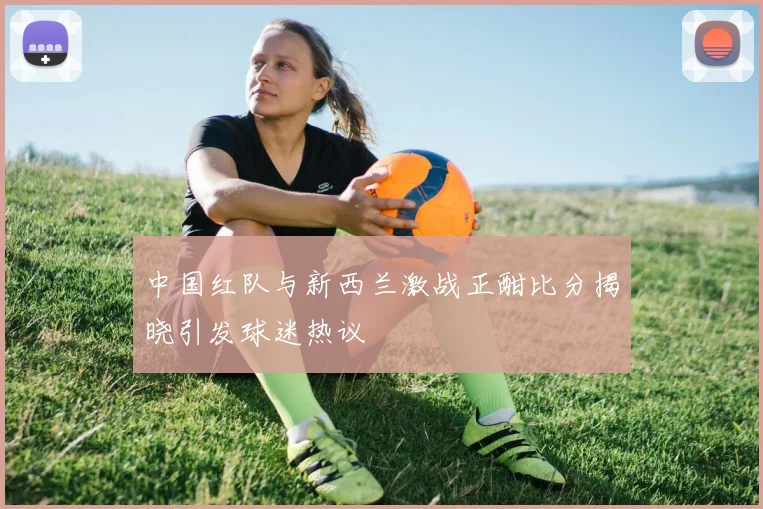 中国红队与新西兰激战正酣比分揭晓引发球迷热议