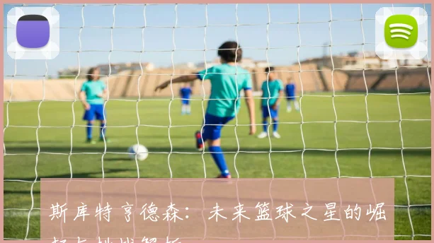 斯库特亨德森：未来篮球之星的崛起与挑战解析