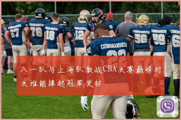 八一队与上海队激战CBA决赛巅峰对决谁能捧起冠军奖杯