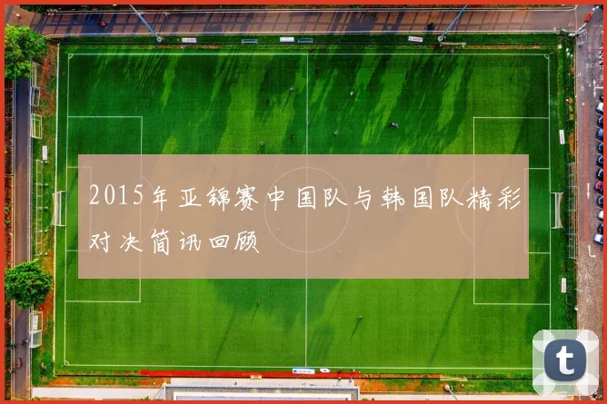 2015年亚锦赛中国队与韩国队精彩对决简讯回顾
