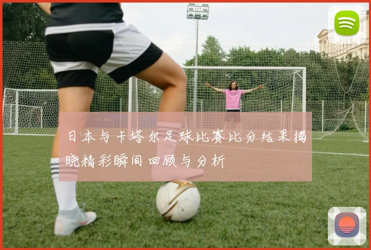 日本与卡塔尔足球比赛比分结果揭晓精彩瞬间回顾与分析