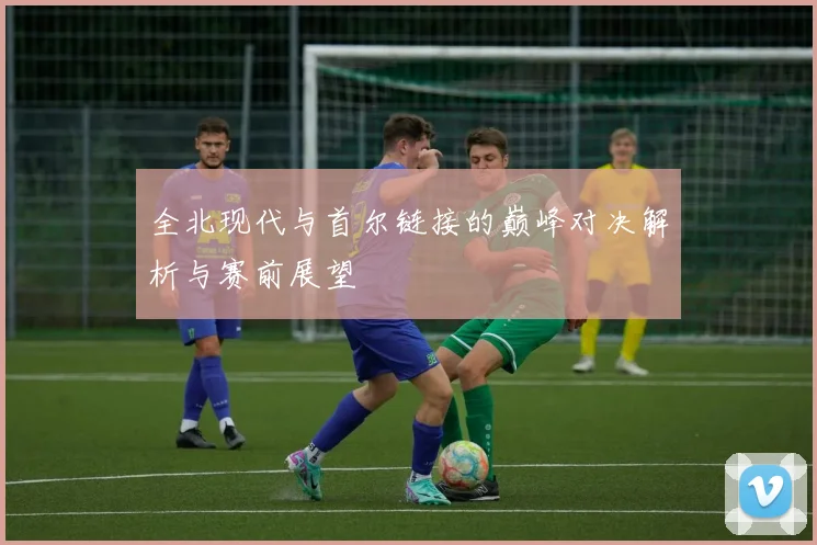 全北现代与首尔链接的巅峰对决解析与赛前展望
