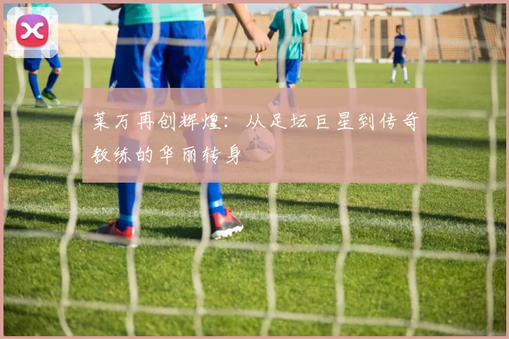 莱万再创辉煌：从足坛巨星到传奇教练的华丽转身