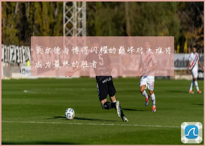 莫尔德与博得闪耀的巅峰对决谁将成为最终的胜者