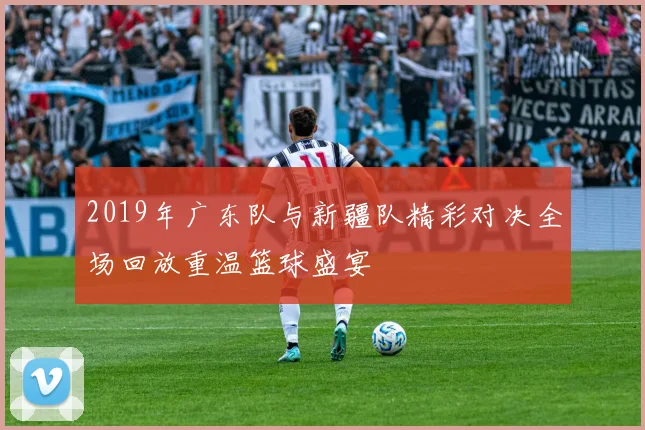 2019年广东队与新疆队精彩对决全场回放重温篮球盛宴